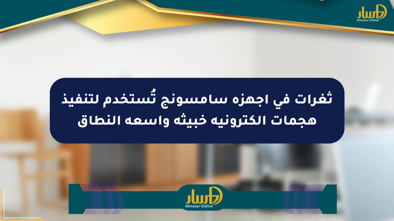 ثغرات في أجهزة سامسونج تُستخدم لتنفيذ هجمات إلكترونية خبيثة واسعة النطاق